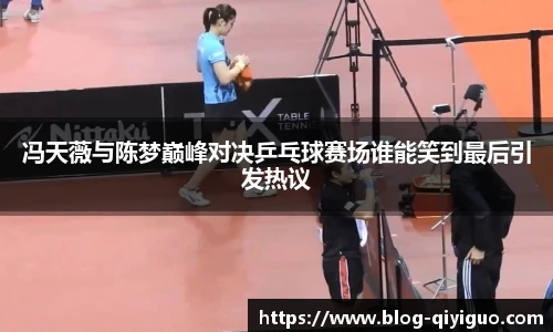 冯天薇与陈梦巅峰对决乒乓球赛场谁能笑到最后引发热议